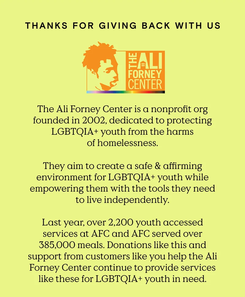 Thanks for Giving Back with Us - The Ali Forney Center is a nonprofit org founded in 2002, dedicated to protecting LGBTQIA+ youth from the harms of homelessness. They aim to create a safe and affirming environment for LGBTQIA+ youth while empowering them with the tools they need to live independently. Last year, over 2,200 youth accessed services at AFC and AFC served over 385,000 meals. Donations like this and support from customers like you help the Ali Forney Center continue to provide services like these for LGBTQIA+ youth in need.