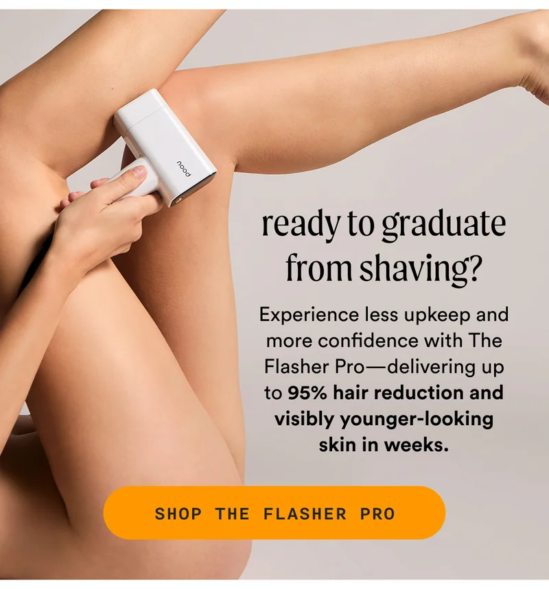 ready to graduate from shaving? - Experience less upkeep and more confidence with The Flasher Pro—delivering up to 95% hair reduction and visibly younger-looking skin in weeks. - SHOP THE FLASHER PRO