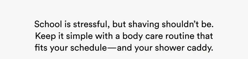School is stressful, but shaving shouldn’t be. Keep it simple with a body care routine that fits your schedule—and your shower caddy.