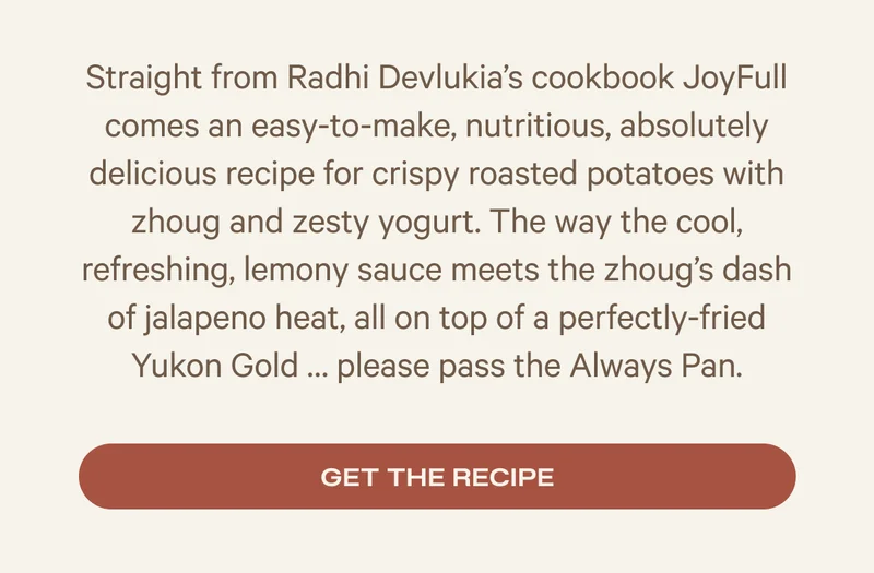 Straight from Radhi Devlukia’s cookbook JoyFull comes an easy-to-make, nutritious, absolutely delicious recipe for crispy roasted potatoes with zhoug and zesty yogurt. The way the cool, refreshing, lemony sauce meets the zhoug’s dash of jalapeno heat, all on top of a perfectly-fried Yukon Gold … please pass the Always Pan. - Get the recipe