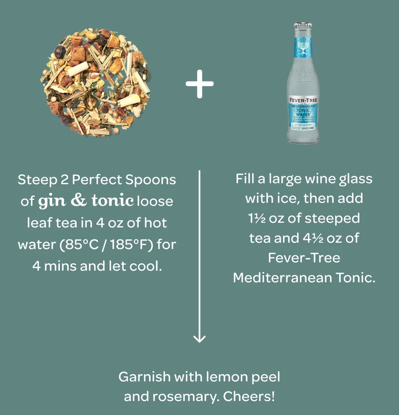 Step 1 : Steep 2 Perfect Spoons of Gin & Tonic loose leaf tea in 4 oz of hot water (85°C / 185°F) for 4 mins and let cool. - Step 2 : Fill a large wine glass with ice, then add 1½ oz of steeped tea and 4½ oz of Fever-Tree Mediterranean Tonic. - Step 3 : Garnish with lemon peel and rosemary. Cheers!