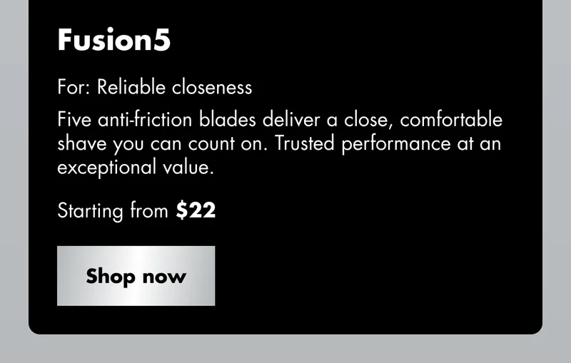 Fusion5 - For: Reliable closeness. Five anti-friction blades deliver a close, comfortable shave you can count on. Trusted performance at an exceptional value. Starting from $22. Shop now Fusion5 - For: Reliable closeness. Five anti-friction blades deliver a close, comfortable shave you can count on. Trusted performance at an exceptional value. Starting from $22. Shop now