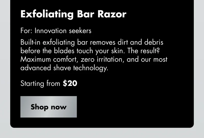Exfoliating Bar Razor - For: Innovation seekers. Built-in exfoliating bar removes dirt and debris before the blades touch your skin. The result? Maximum comfort, zero irritation, and our most advanced shave technology. Starting from $20. Shop now Exfoliating Bar Razor - For: Innovation seekers. Built-in exfoliating bar removes dirt and debris before the blades touch your skin. The result? Maximum comfort, zero irritation, and our most advanced shave technology. Starting from $20. Shop now