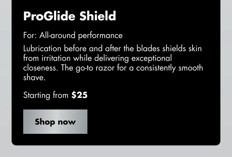 ProGlide Shield - For: All-around performance. Lubrication before and after the blades shields skin from irritation while delivering exceptional closeness. The go-to razor for a consistently smooth shave. Starting from $25. Shop now ProGlide Shield - For: All-around performance. Lubrication before and after the blades shields skin from irritation while delivering exceptional closeness. The go-to razor for a consistently smooth shave. Starting from $25. Shop now