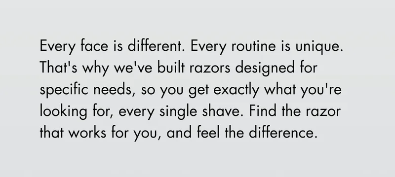 Every face is different. Every routine is unique. That's why we've built razors designed for specific needs, so you get exactly what you're looking for, every single shave. Find the razor that works for you, and feel the difference. Every face is different. Every routine is unique. That's why we've built razors designed for specific needs, so you get exactly what you're looking for, every single shave. Find the razor that works for you, and feel the difference.