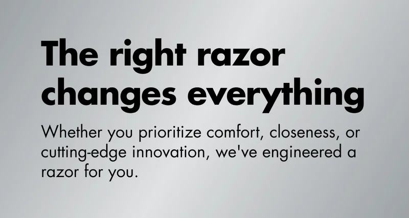 The right razor changes everything. Whether you prioritize comfort, closeness, or cutting-edge innovation, we've engineered a razor for you. The right razor changes everything. Whether you prioritize comfort, closeness, or cutting-edge innovation, we've engineered a razor for you.