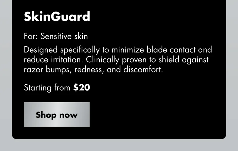 SkinGuard - For: Sensitive skin. Designed specifically to minimize blade contact and reduce irritation. Clinically proven to shield against razor bumps, redness, and discomfort. Starting from $20. Shop now SkinGuard - For: Sensitive skin. Designed specifically to minimize blade contact and reduce irritation. Clinically proven to shield against razor bumps, redness, and discomfort. Starting from $20. Shop now