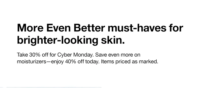 More Even Better must-haves for brighter-looking skin. Take 30% off for Cyber Monday. Save even more on moisturizers - enjoy 40% off today. Items priced as marked.