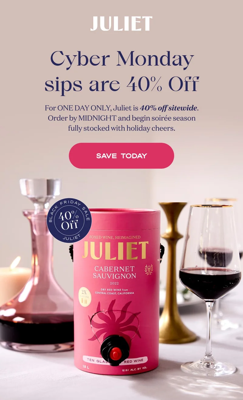 Juliet | Cyber Monday sips are 40% Off | For ONE DAY ONLY, Juliet is 40% off sitewide. Order by MIDNIGHT and begin soirée season fully stocked with holiday cheers. | SAVE TODAY