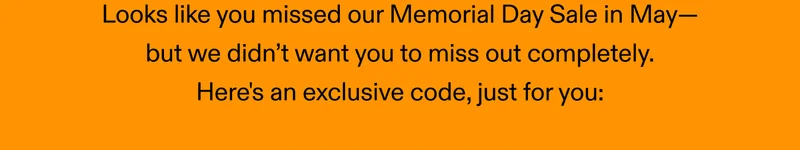 Looks like you missed our Memorial Day Sale in May, but we didn’t want you to miss out completely. Here's an exclusive code, just for you: