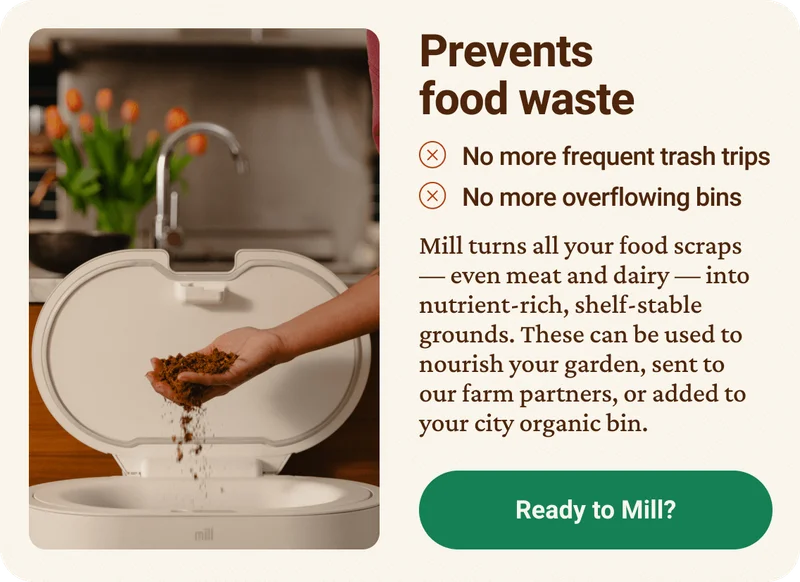 Prevents food waste. No more frequent trash trips. No more overflowing bins. Mill turns all your food scraps — even meat and dairy —&nbsp;into nutrient-rich, shelf-stable grounds. These can be used to nourish your garden, sent to our farm partners, or added to your city organic bin. Ready to shop Mill? Click here.