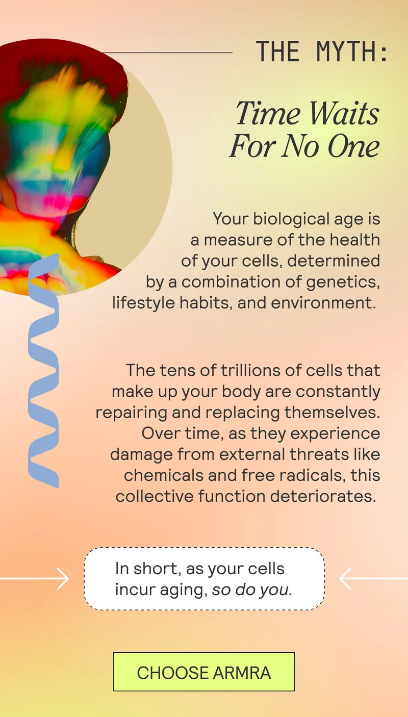 THE MYTH: Time Waits For No One  Your biological age is a measure of the health of your cells, determined by a combination of genetics, lifestyle habits, and environment.   The tens of trillions of cells that make up your body are constantly repairing and replacing themselves. Over time, as they experience damage from external threats like chemicals and free radicals, this collective function deteriorates.
