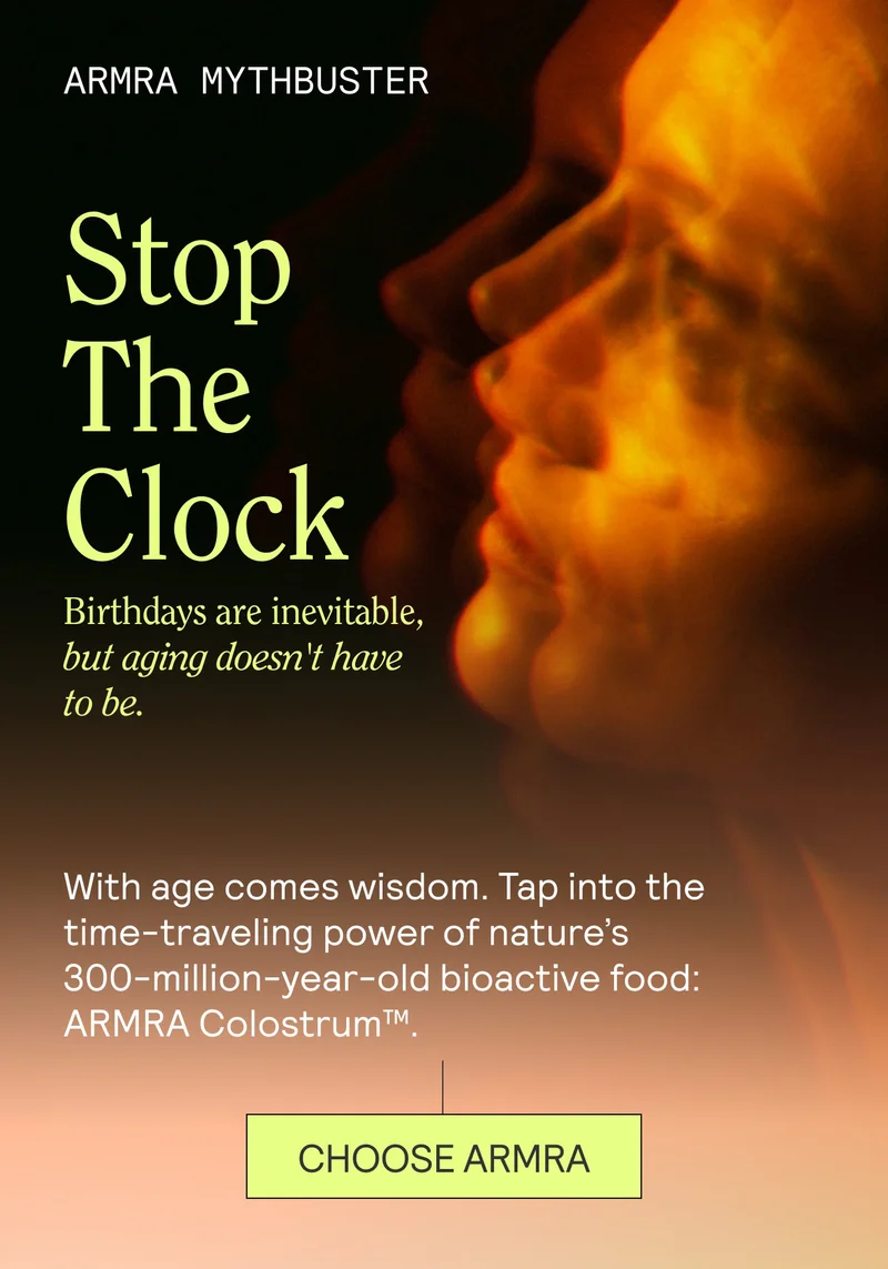 ARMRA MYTHBUSTER Stop The Clock. Birthdays are inevitable, but aging doesn't have to be.  With age comes wisdom. Tap into the time-traveling power of nature’s 300-million-year-old bioactive food: ARMRA Colostrum™.