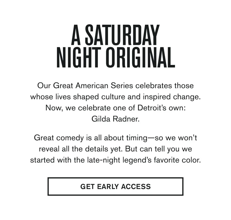A SATURDAY NIGHT ORIGINAL | Our Great American Series celebrates those whose lives shaped culture and inspired change. Now, we celebrate one of Detroit’s own: Gilda Radner.  Great comedy is all about timing—so we won’t reveal all the details yet. But can tell you we started with the late-night legend’s favorite color. | GET EARLY ACCESS