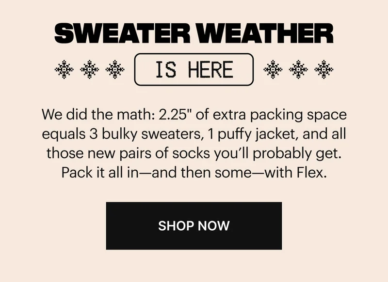 We did the math: 2.25 inches of extra packing space equals 3 bulky sweaters, 1 puffy jacket, and all those new pairs of socks you’ll probably get. Pack it all in—and then some—with Flex. Shop Now