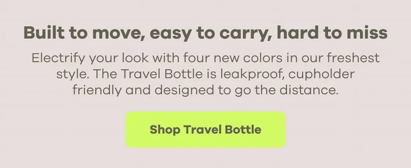 Built to move, easy to carry, hard to miss. Electrify your look with four new colors in our freshest style. The Travel Bottle is leakproof, cupholder friendly and designed to go the distance. | Shop Travel Bottle