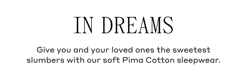 In Dreams Give you and your loved ones the sweetest slumbers with our soft Pima Cotton sleepwear.