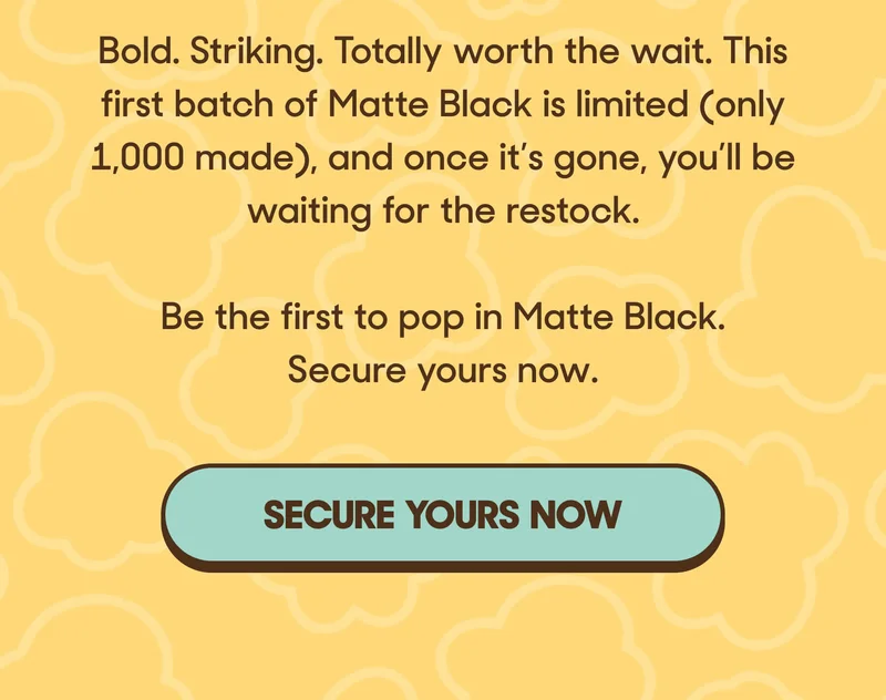 Bold. Striking. Totally worth the wait. This first batch of Matte Black is limited (only 1,000 made), and once it’s gone, you’ll be waiting for the restock.    Be the first to pop in Matte Black. Secure yours now. SECURE NOW