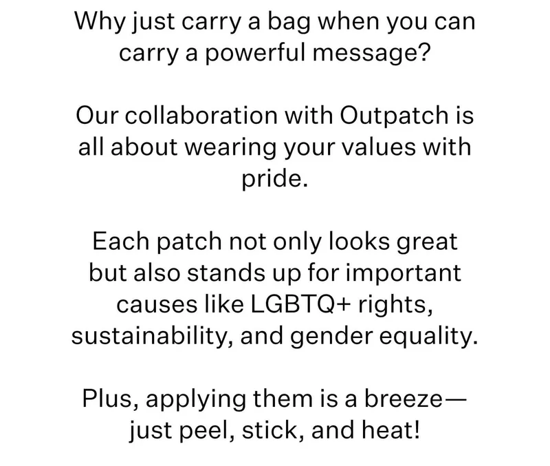 Why just carry a bag when you can carry a powerful message?  Our collaboration with Outpatch is all about wearing your values with pride.  Each patch not only looks great but also stands up for important causes like LGBTQ+ rights, sustainability, and gender equality.  Plus, applying them is a breeze—just peel, stick, and heat!