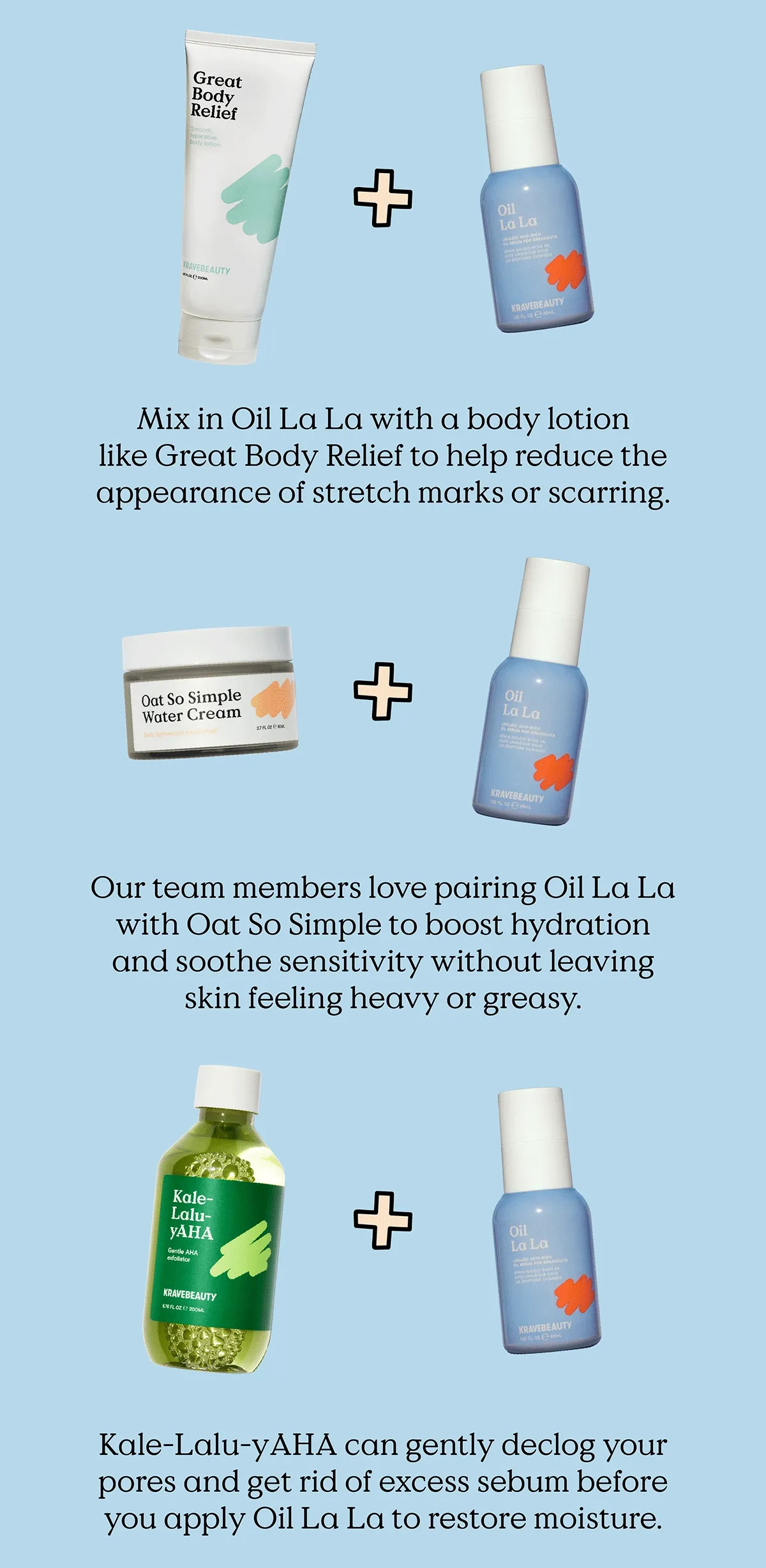 Mix in Oil La La with a body lotion like Great Body Relief to help reduce the appearance of stretch marks or scarring. Our team members love pairing Oil La La with Oat So Simple to boost hydration and soothe sensitivity without leaving skin feeling heavy or greasy. Kale-Lalu-yAHA can gently declog your pores and get ride of excess sebum before you apply  Oil La La to restore moisture.