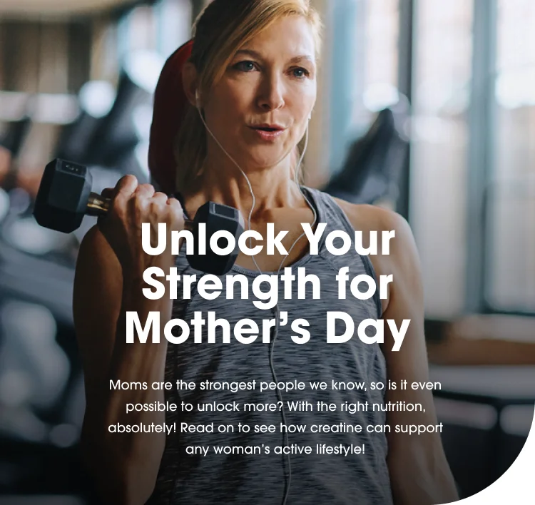 Unlock Your Strength for Mother’s Day Moms are the strongest people we know, so is it even possible to unlock more? With the right nutrition, absolutely! Read on to see how creatine can support any woman’s active lifestyle!