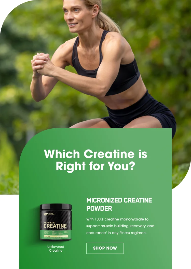 Which Creatine is Right for You? MICRONIZED CREATINE POWDER With 100% creatine monohydrate to support muscle building, recovery, and endurance1 in any fitness regimen. SHOP NOW Unflavored Creatine