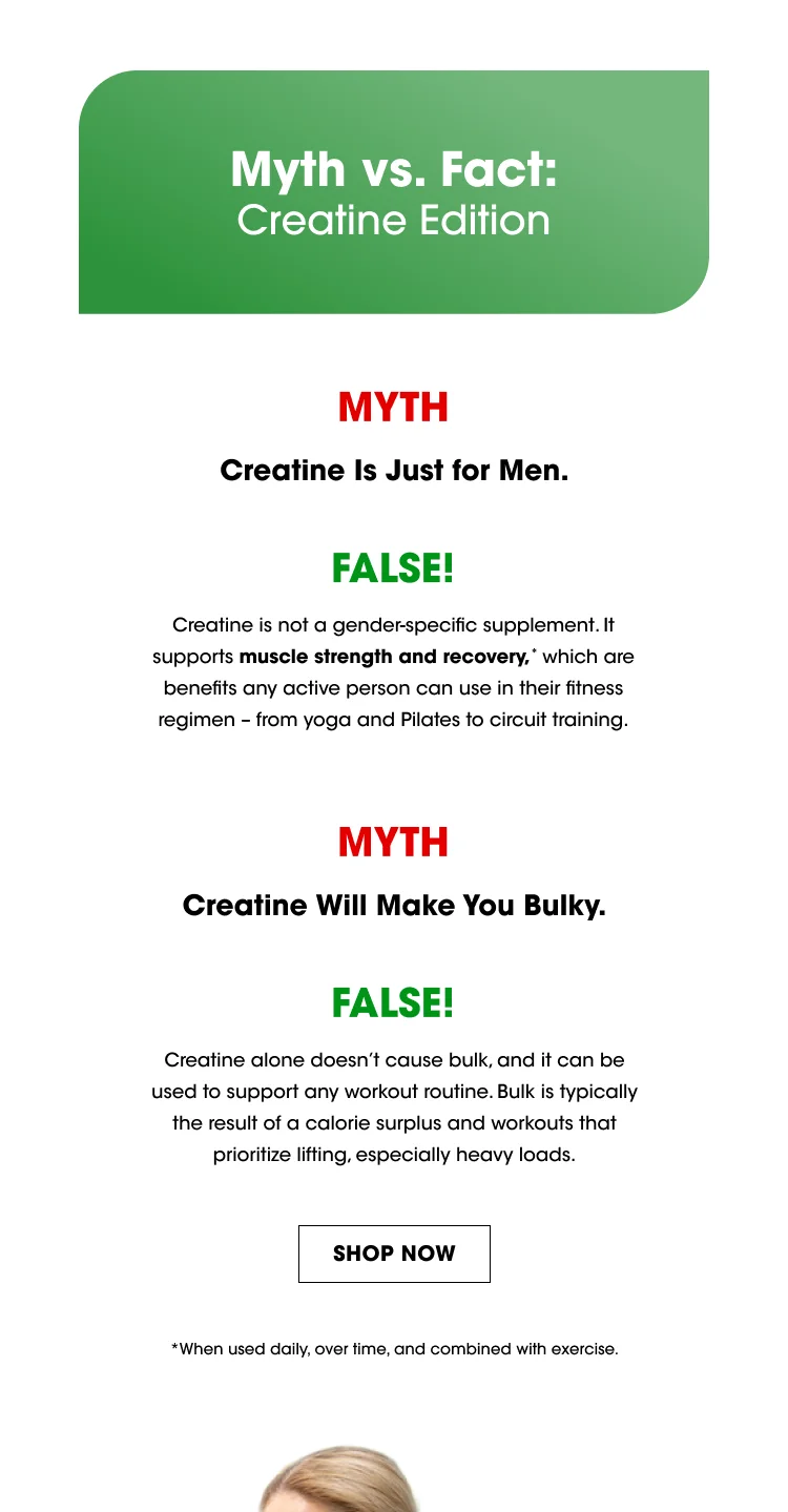 Myth vs. Fact: Creatine Edition Myth: Creatine is just for men. Fact: Creatine is not a gender-specific supplement. It supports muscle strength and recovery,* which are benefits any active person can use in their fitness regimen – from yoga and Pilates to circuit training. Myth: Creatine will make you bulky. Fact: Creatine alone doesn’t cause bulk, and it can be used to support any workout routine. Bulk is typically the result of a calorie surplus and workouts that prioritize lifting, especially heavy loads. SHOP NOW * When used daily, over time, and combined with exercise.