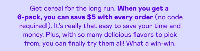 Get cereal for the long run. When you get a 6-pack, you can save $5 with every order (no code required!). It's really that easy to save your time and money. Plus, with so many delicious flavors to pick from, you can finally try them all! What a win-win.