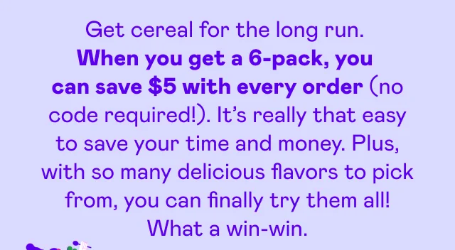 Get cereal for the long run. When you get a 6-pack, you can save $5 with every order (no code required!). It's really that easy to save your time and money. Plus, with so many delicious flavors to pick from, you can finally try them all! What a win-win.