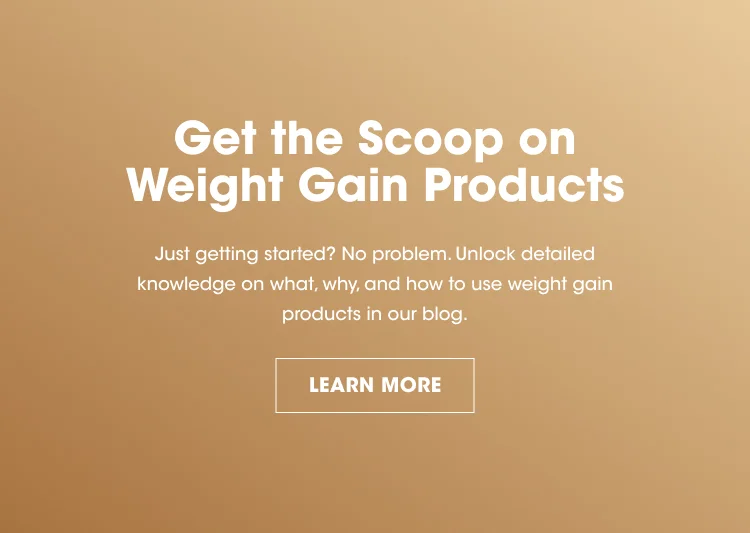 Get the Scoop on Weight Gain Products Just getting started? No problem. Unlock detailed knowledge on what, why, and how to use weight gain products in our blog. LEARN MORE