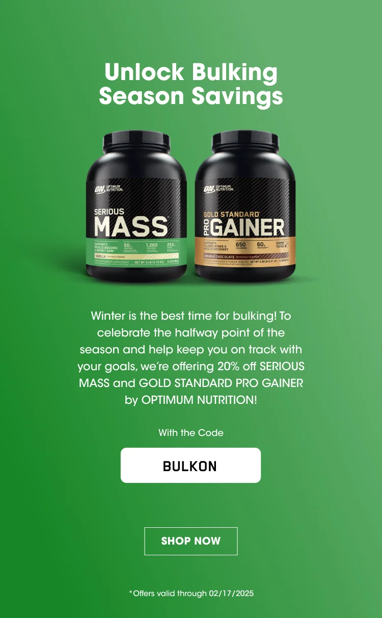 Unlock Bulking Season Savings Winter is the best time for bulking! To celebrate the halfway point of the season and help keep you on track with your goals, we're offering 20% off SERIOUS MASS and GOLD STANDARD PRO GAINER by OPTIMUM NUTRITION! With the Code BULKON SHOP NOW *Offer valid through 02/17/2025