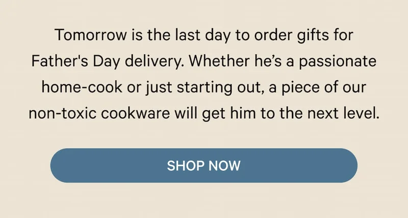 Tomorrow is the last day to order gifts for Father's Day delivery. Whether he’s a passionate home-cook or just starting out, a piece of our non-toxic cookware will get him to the next level. | Shop Now