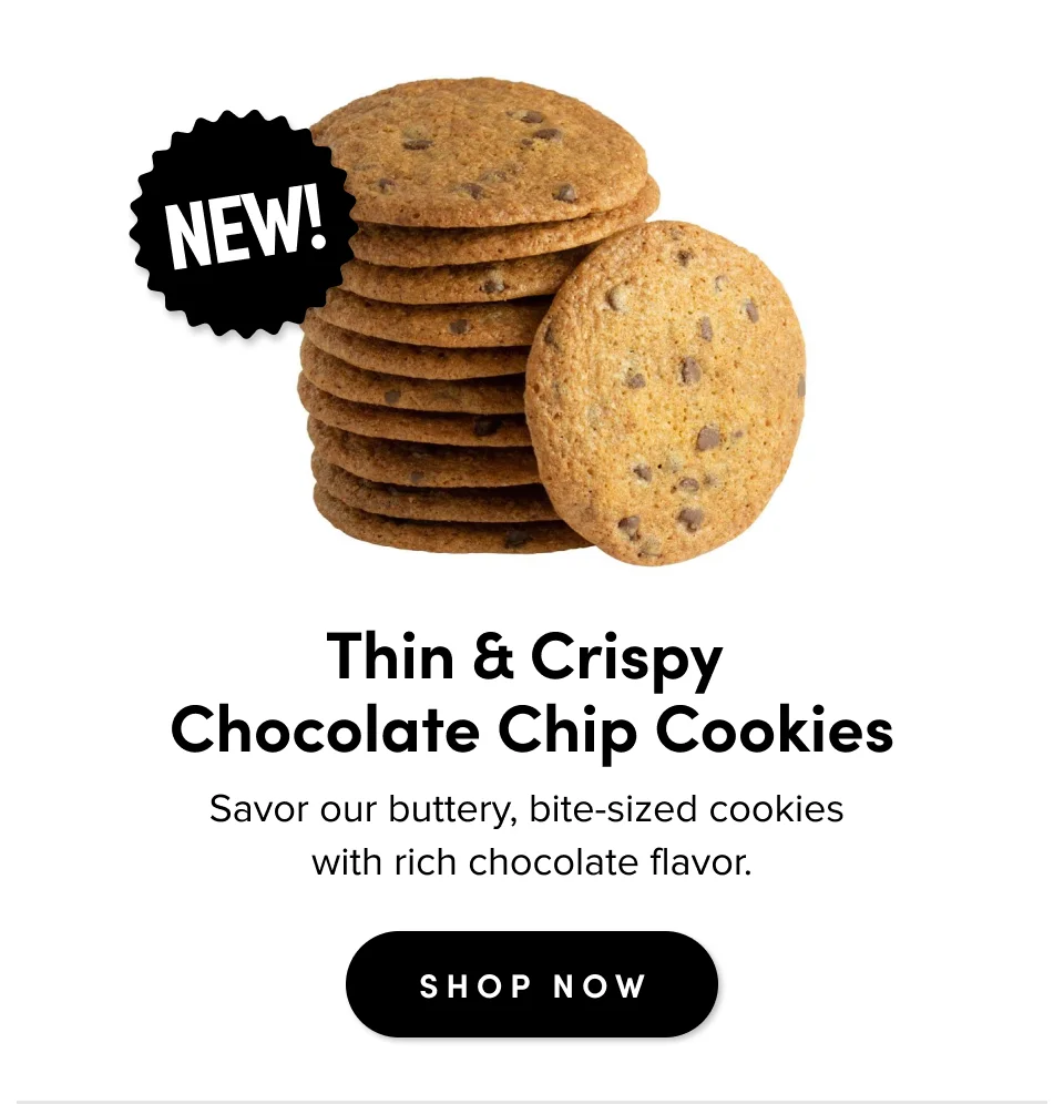 Thin & Crispy  Chocolate Chip Cookies Savor our thin, buttery, bite-size cookies  with rich chocolate flavor.&nbsp; SHOP NOW