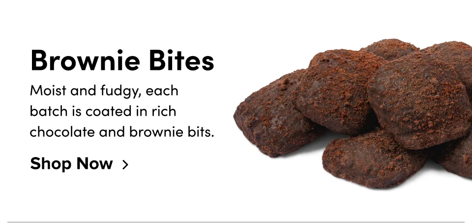 Brownie Bites Moist and fudgy, each  batch is coated in rich  chocolate and brownie bits. Shop Now