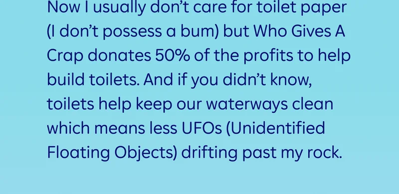 Now I usually don’t care for toilet paper (I don’t possess a bum) but Who Gives A Crap donates 50% of the profits to help build toilets. And if you didn’t know, toilets help keep our waterways clean which means less UFOs (Unidentified Floating Objects) drifting past my rock.