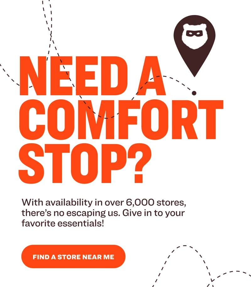 Need A Comfort Stop? With availability in over&nbsp;6,000 stores, there’s no escaping us. Give in to your favorite essentials! FIND A STORE NEAR ME