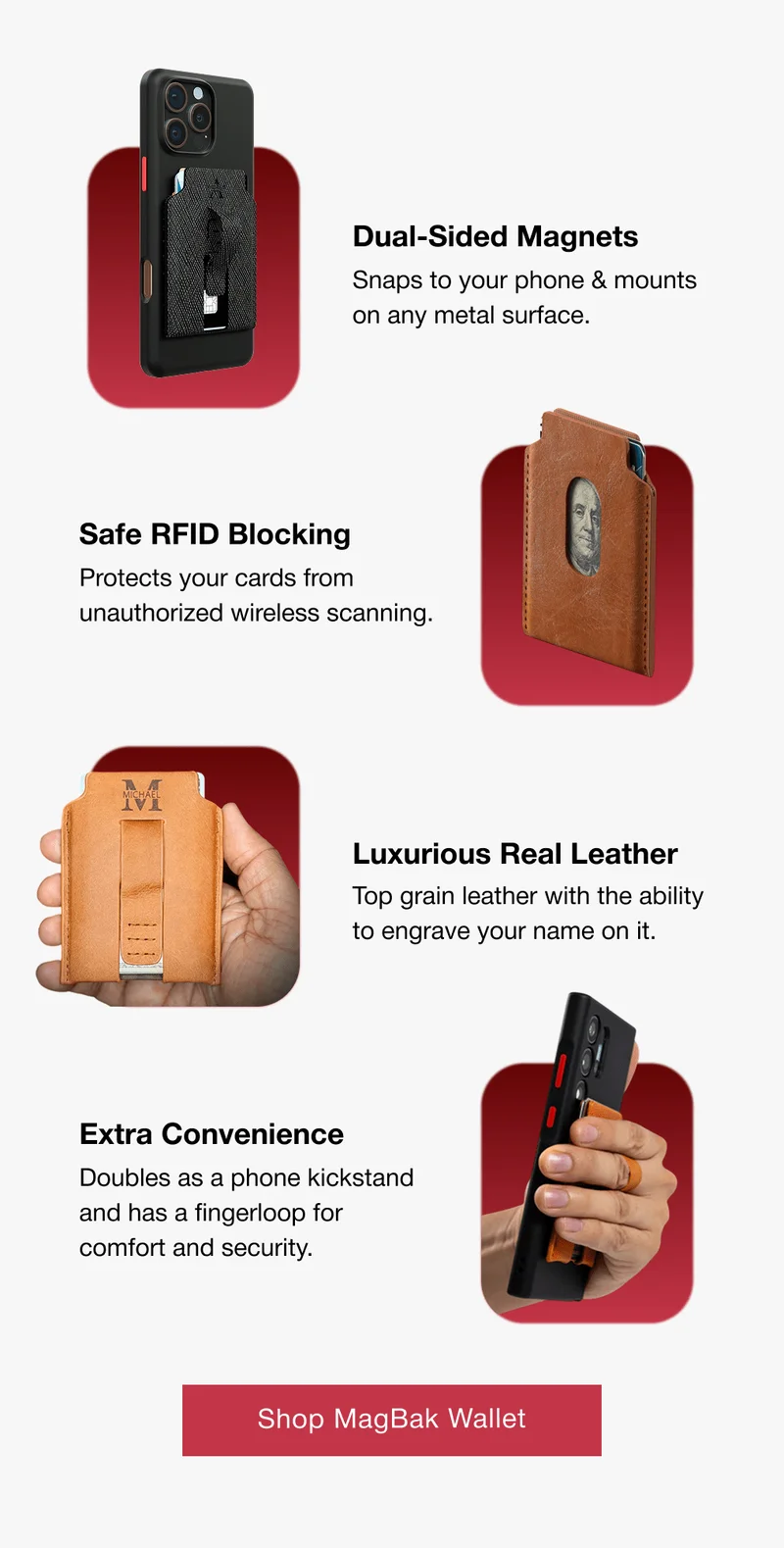 Dual-Sided Magnets Snaps to your phone & mounts on any metal surface. Safe RFID Blocking Protects your cards from unauthorized wireless scanning. Luxurious Real Leather Top grain leather with the ability to engrave your name on it. Extra Convenience Doubles as a phone kickstand and has a fingerloop for comfort and security.