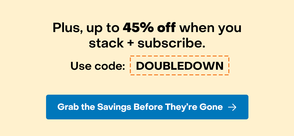 Plus, up to 45% off when you stack + subscribe. Use code: DOUBLEDOWN. Grab the savings before they're gone.