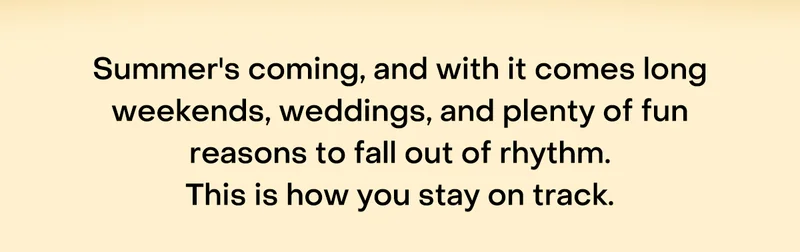 Summer's coming, and with it comes long weekends, weddings, and plenty of fun reasons to fall out of rhythm. This is how you stay on track.