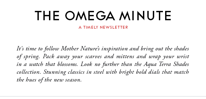 THE OMEGA MINUTE - A TIMELY NEWSLETTER - It's time to follow Mother Nature's inspiration and bring out the shades of spring. Pack away your scarves and mittens and wrap your wrist in a watch that blossoms. Look no further than the Aqua Terra Shades collection. Stunning classics in steel with bright bold dials that match the hues of the new season.