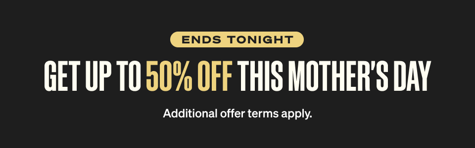 ENDS TONIGHT - Get up to 50% off this Mother's Day. Additional offer terms apply.