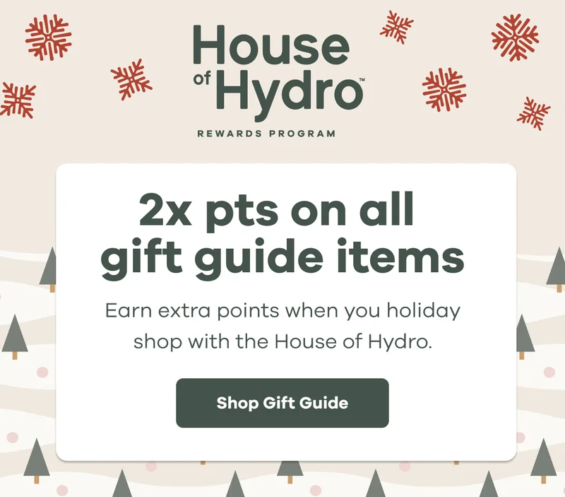House of Hydro Rewards Program.  2x pts on all gift guide items.  Earn extra points when you holiday shop with the House of Hydro. | Shop Gift Guide