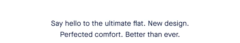 Say hello to the ultimate flat. New design. Perfected comfort. Better than ever.