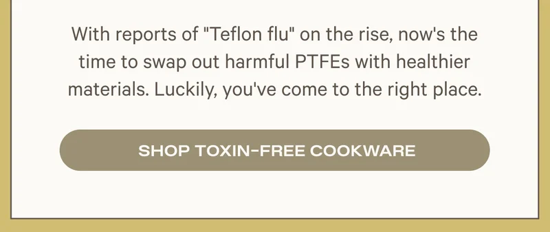 WITH REPORTS OF TEFLON FLU - IT'S TIME TO SWAP FOR TOXIN-FREE COOKWARE