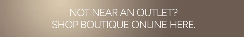 NOT NEAR AN OUTLET? SHOP BOUTIQUE ONLINE HERE.