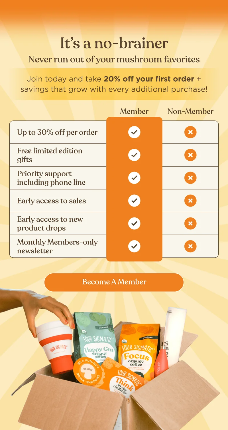 It’s a no-brainer&nbsp;| Never run out of your mushroom favorites | Join today and take 20% off your first order + savings that grow with every additional purchase! | Up to 30% off per order | Free limited edition gifts | Priority support including phone line | Early access to sales | Early access to new product drops | Monthly Members-only newsletter | Become a Member