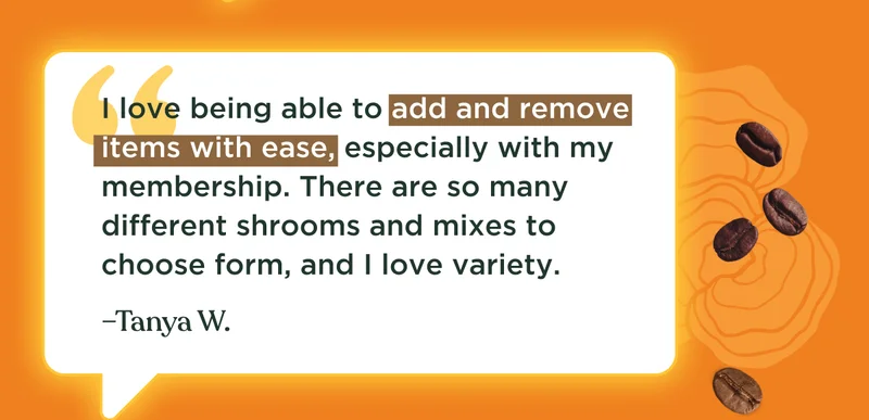 I love being able to add and remove items with ease, especially with my membership. There are so many different shrooms and mixes to choose form, and I love variety. –Tanya W.