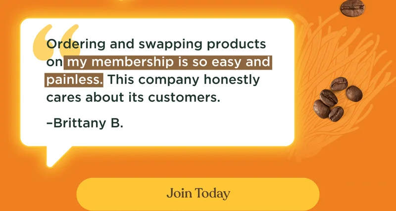 Ordering and swapping products on my membership is so easy and painless. This company honestly cares about its customers. –Brittany B. | Join Today