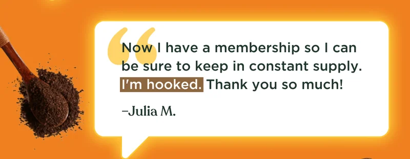 Now I have a membership so I can be sure to keep in constant supply. I'm hooked. Thank you so much! –Julia M.