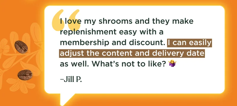 I love my shrooms and they make replenishment easy with a membership and discount. I can easily adjust the content and delivery date as well.️ What’s not to like? 🤷‍♀ –Jill P.
